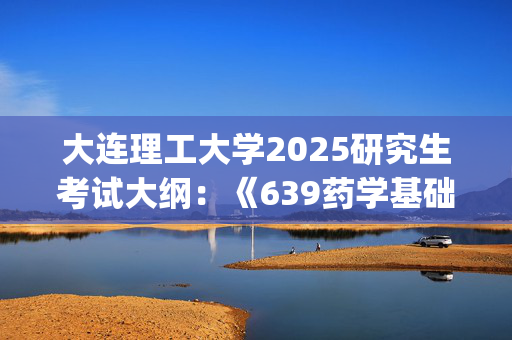 大连理工大学2025研究生考试大纲：《639药学基础》_学习网官网