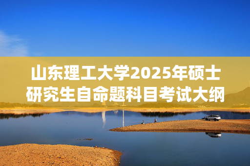 山东理工大学2025年硕士研究生自命题科目考试大纲已公布_学习网官网