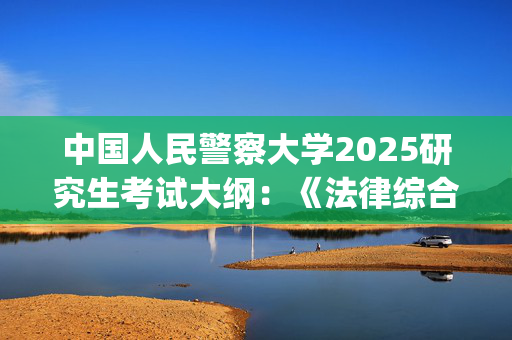 中国人民警察大学2025研究生考试大纲：《法律综合》_学习网官网