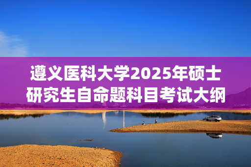 遵义医科大学2025年硕士研究生自命题科目考试大纲_学习网官网