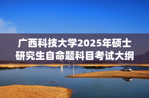 广西科技大学2025年硕士研究生自命题科目考试大纲已公布_学习网官网