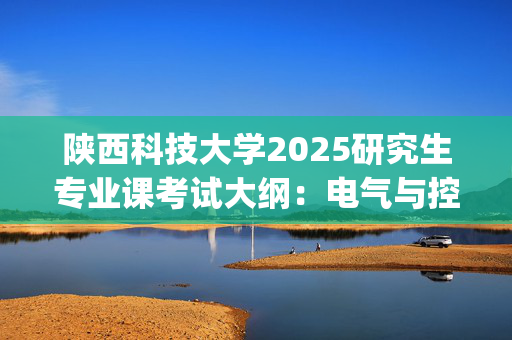 陕西科技大学2025研究生专业课考试大纲：电气与控制工程学院_学习网官网