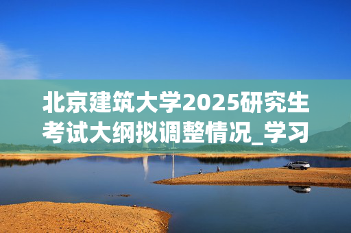 北京建筑大学2025研究生考试大纲拟调整情况_学习网官网