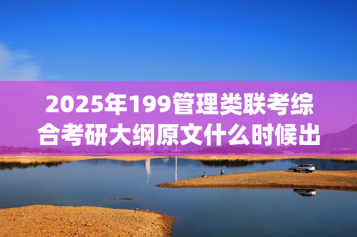 2025年199管理类联考综合考研大纲原文什么时候出？有什么变化？_学习网官网