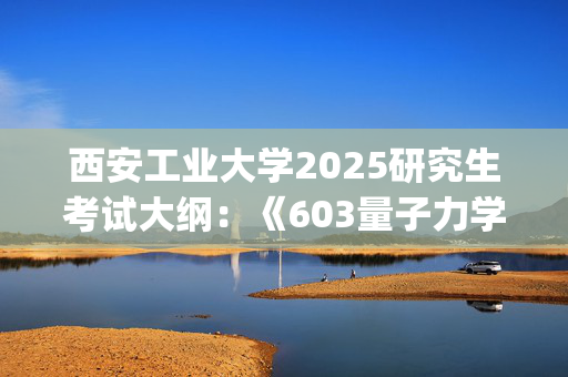 西安工业大学2025研究生考试大纲：《603量子力学》_学习网官网