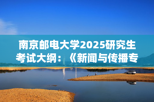 南京邮电大学2025研究生考试大纲：《新闻与传播专业基础》_学习网官网