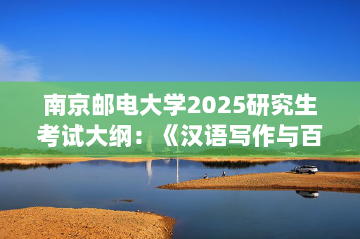 南京邮电大学2025研究生考试大纲：《汉语写作与百科知识》_学习网官网