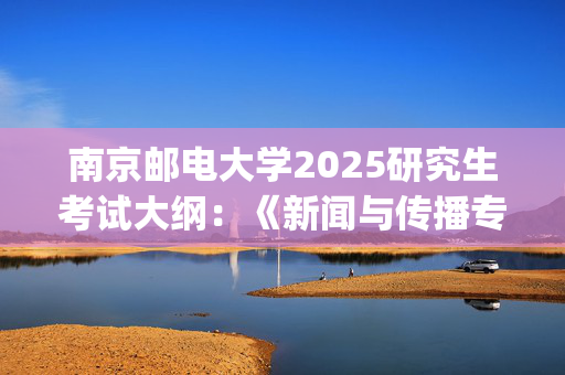 南京邮电大学2025研究生考试大纲：《新闻与传播专业综合能力》_学习网官网