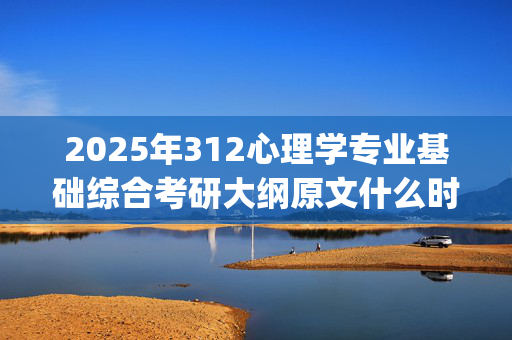 2025年312心理学专业基础综合考研大纲原文什么时候出？有什么变化？_学习网官网