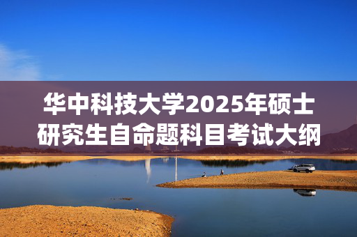 华中科技大学2025年硕士研究生自命题科目考试大纲已公布_学习网官网