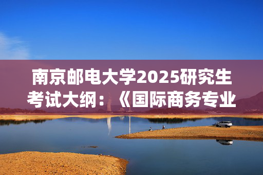 南京邮电大学2025研究生考试大纲：《国际商务专业基础》_学习网官网