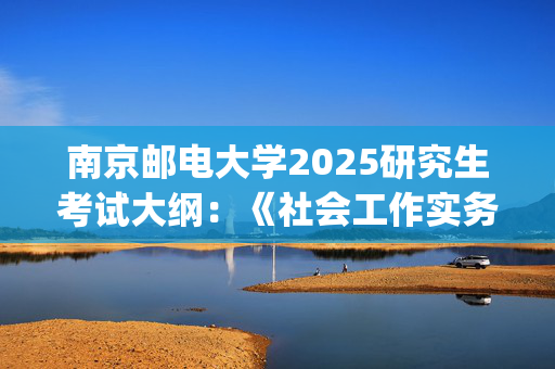 南京邮电大学2025研究生考试大纲：《社会工作实务》_学习网官网