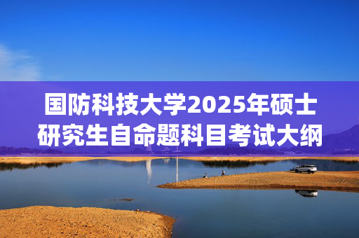 国防科技大学2025年硕士研究生自命题科目考试大纲_学习网官网