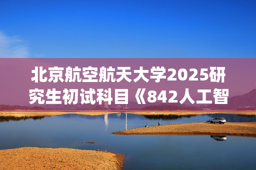 北京航空航天大学2025研究生初试科目《842人工智能基础综合》考试大纲_学习网官网