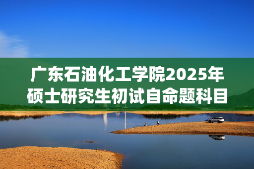 广东石油化工学院2025年硕士研究生初试自命题科目考试大纲_学习网官网