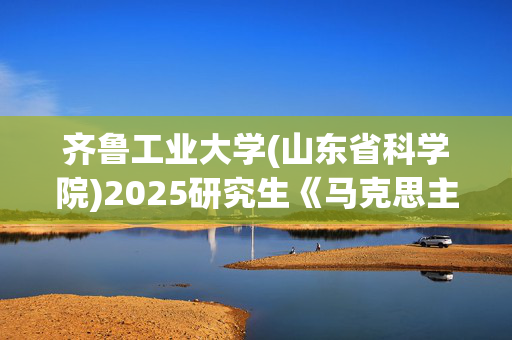 齐鲁工业大学(山东省科学院)2025研究生《马克思主义基本原理》考试大纲_学习网官网