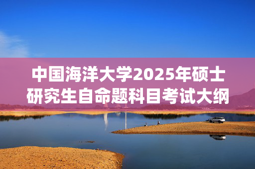 中国海洋大学2025年硕士研究生自命题科目考试大纲(预公布版)_学习网官网