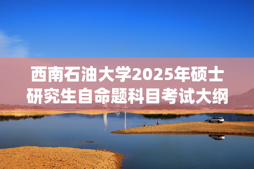 西南石油大学2025年硕士研究生自命题科目考试大纲已公布_学习网官网