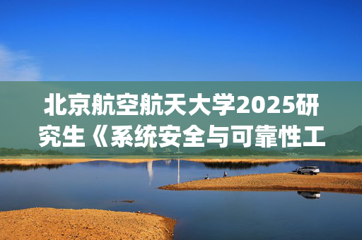 北京航空航天大学2025研究生《系统安全与可靠性工程综合》考试大纲_学习网官网