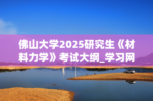 佛山大学2025研究生《材料力学》考试大纲_学习网官网