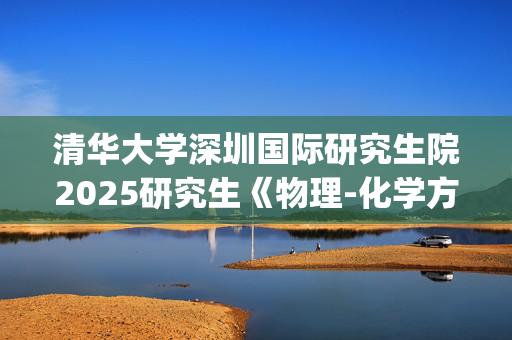 清华大学深圳国际研究生院2025研究生《物理-化学方向基础综合》考试大纲_学习网官网