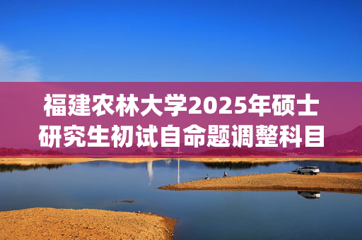 福建农林大学2025年硕士研究生初试自命题调整科目考试大纲_学习网官网