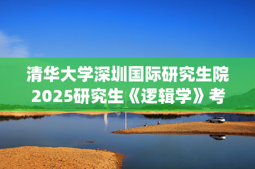 清华大学深圳国际研究生院2025研究生《逻辑学》考试大纲_学习网官网