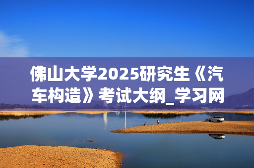 佛山大学2025研究生《汽车构造》考试大纲_学习网官网