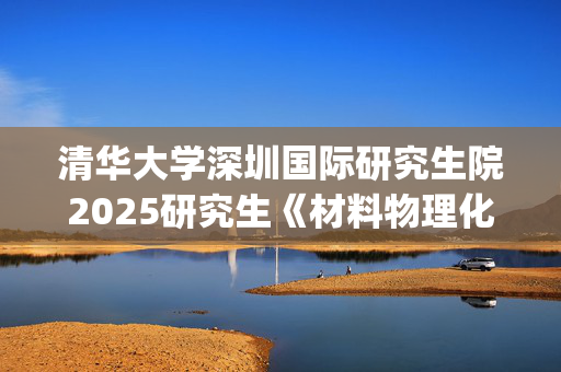 清华大学深圳国际研究生院2025研究生《材料物理化学》考试大纲_学习网官网