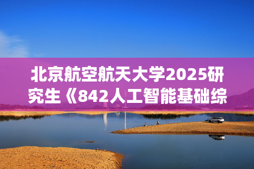 北京航空航天大学2025研究生《842人工智能基础综合》考试大纲_学习网官网