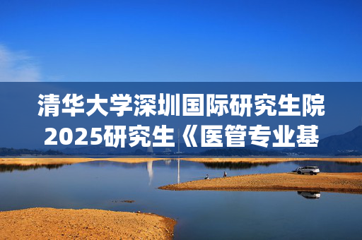 清华大学深圳国际研究生院2025研究生《医管专业基础综合》考试大纲_学习网官网