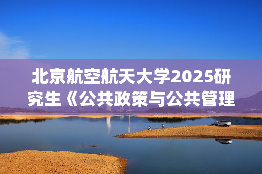 北京航空航天大学2025研究生《公共政策与公共管理研究方法》考试大纲_学习网官网