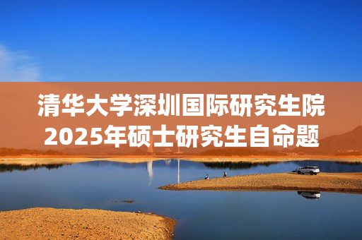 清华大学深圳国际研究生院2025年硕士研究生自命题科目考试大纲已公布_学习网官网