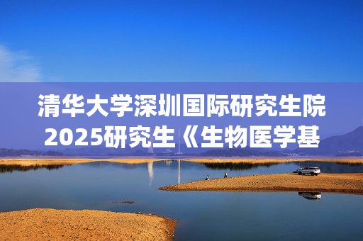 清华大学深圳国际研究生院2025研究生《生物医学基础综合》考试大纲_学习网官网