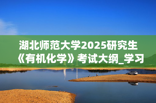 湖北师范大学2025研究生《有机化学》考试大纲_学习网官网