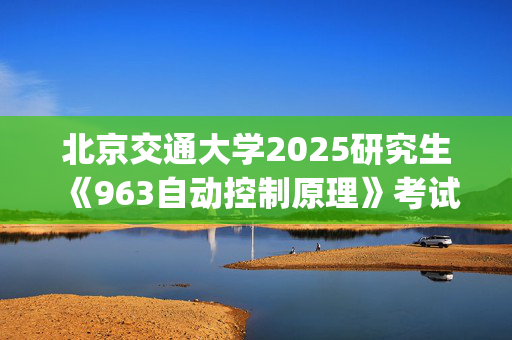 北京交通大学2025研究生《963自动控制原理》考试大纲_学习网官网