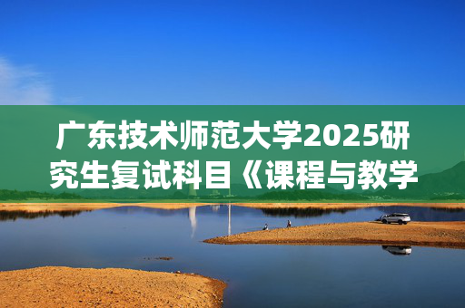 广东技术师范大学2025研究生复试科目《课程与教学论》考试大纲_学习网官网