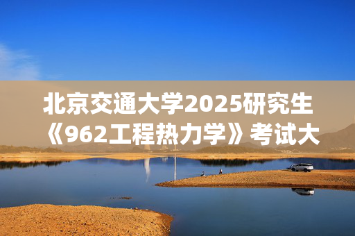 北京交通大学2025研究生《962工程热力学》考试大纲_学习网官网