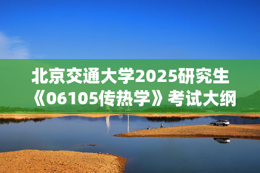 北京交通大学2025研究生《06105传热学》考试大纲_学习网官网