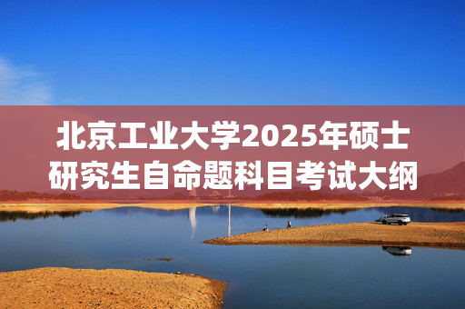 北京工业大学2025年硕士研究生自命题科目考试大纲已公布_学习网官网