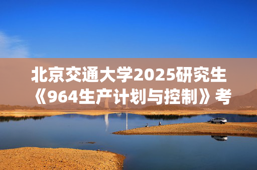 北京交通大学2025研究生《964生产计划与控制》考试大纲_学习网官网