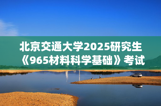 北京交通大学2025研究生《965材料科学基础》考试大纲_学习网官网