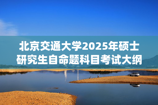 北京交通大学2025年硕士研究生自命题科目考试大纲已公布_学习网官网