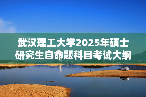 武汉理工大学2025年硕士研究生自命题科目考试大纲已公布_学习网官网