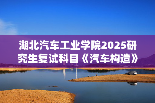 湖北汽车工业学院2025研究生复试科目《汽车构造》考试大纲_学习网官网