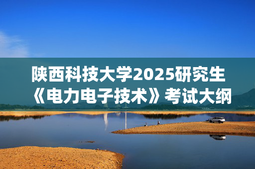 陕西科技大学2025研究生《电力电子技术》考试大纲_学习网官网