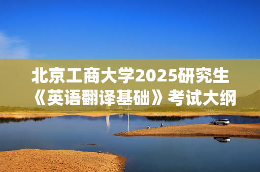 北京工商大学2025研究生《英语翻译基础》考试大纲_学习网官网