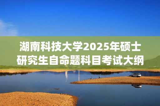 湖南科技大学2025年硕士研究生自命题科目考试大纲已公布_学习网官网