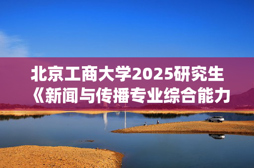 北京工商大学2025研究生《新闻与传播专业综合能力》考试大纲_学习网官网