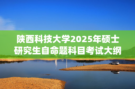 陕西科技大学2025年硕士研究生自命题科目考试大纲已公布_学习网官网